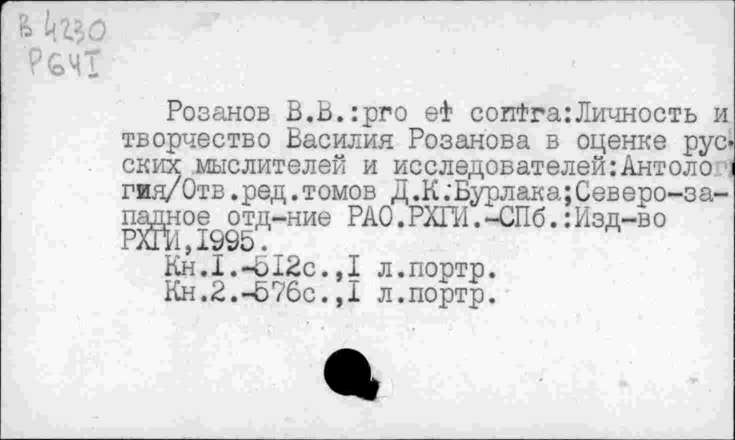 ﻿Розанов В.В.:рго еФ соиФга:Личность и творчество Василия Розанова в оценке русских мыслителей и исследователей:Антоло гия/Отв.ред.томов д.К.'Бурлака;Северо-за-падное отд-ние РАО.РИГИ.-СПб.:Изд-во РЖД995.
Кн.1.-Ь12с.,1 л.портр.
Кн.2.-576с.,1 л.портр.